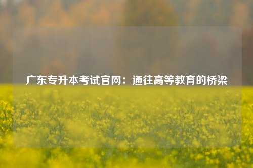 广东专升本考试官网：通往高等教育的桥梁