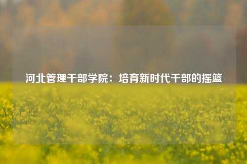 河北管理干部学院：培育新时代干部的摇篮