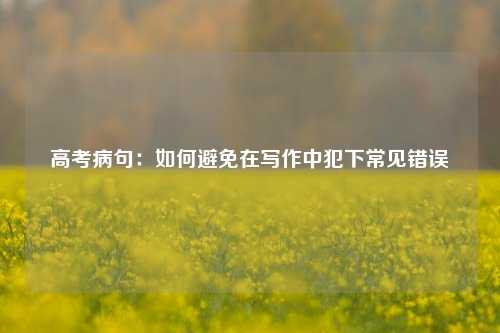 高考病句:如何避免在写作中犯下常见错误